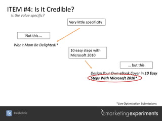 ITEM #4: Is It Credible?
 Is the value specific?
                             Very little specificity


          Not this …

  Won't Mom Be Delighted!*
                             10 easy steps with
                             Microsoft 2010

                                                                  … but this

                                            Design Your Own eBook Cover in 10 Easy
                                            Steps With Microsoft 2010*




                                                          *Live Optimization Submissions

  #webclinic
 
