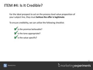 ITEM #4: Is It Credible?

    For the ideal prospect to act on the process-level value proposition of
    your subject line, they must believe the offer is legitimate.

    To ensure credibility, we can utilize the following checklist:

          Is the promise believable?
          Is the tone appropriate?
          Is the value specific?




                                                                              82


  #webclinic
 