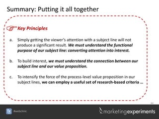 Summary: Putting it all together


F       Key Principles

a.      Simply getting the viewer’s attention with a subject line will not
        produce a significant result. We must understand the functional
        purpose of our subject line: converting attention into interest.

b.      To build interest, we must understand the connection between our
        subject line and our value proposition.

c.      To intensify the force of the process-level value proposition in our
        subject lines, we can employ a useful set of research-based criteria …



                                                                                 84


     #webclinic
 