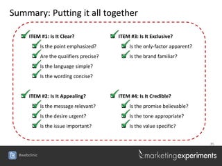 Summary: Putting it all together

   ITEM #1: Is It Clear?                ITEM #3: Is It Exclusive?
         Is the point emphasized?           Is the only-factor apparent?
         Are the qualifiers precise?        Is the brand familiar?
         Is the language simple?
         Is the wording concise?


   ITEM #2: Is It Appealing?            ITEM #4: Is It Credible?
         Is the message relevant?           Is the promise believable?
         Is the desire urgent?              Is the tone appropriate?
         Is the issue important?            Is the value specific?


                                                                             85


  #webclinic
 