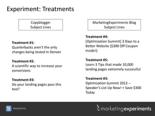 Experiment: Treatments
               Copyblogger               MarketingExperiments Blog
               Subject Lines                   Subject Lines

                                     Treatment #4:
 Treatment #1:                       [Optimization Summit] 3 Days to a
 Quarterbacks aren’t the only        Better Website ($300 Off Coupon
 changes being tested in Denver      Inside!)

 Treatment #2:                       Treatment #5:
 A scientific way to increase your   Learn 3 Tips that made 10,000
 conversions                         landing pages extremely successful

 Treatment #3:                       Treatment #3:
 Do your landing pages pass this     Optimization Summit 2012 --
 test?                               Speaker’s List Up Now! + Save $300
                                     Today



  #webclinic
 