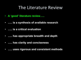 The Literature Review A ‘good’ literature review….. … .. is a synthesis of available research … .. is a critical evaluation … .. has appropriate breadth and depth … .. has clarity and conciseness … .. uses rigorous and consistent methods 