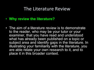 The Literature Review Why review the literature? The aim of a literature review is to demonstrate to the reader, who may be your tutor or your examiner, that you have read and understood what has already been published on a topic or subject area and identify gaps in the literature. In illustrating your familiarity with the literature, you are able relate your own research to it, and to place it in this broader context. 