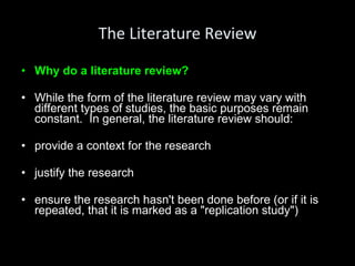 The Literature Review Why do a literature review? While the form of the literature review may vary with different types of studies, the basic purposes remain constant.  In general, the literature review should: provide a context for the research justify the research ensure the research hasn't been done before (or if it is repeated, that it is marked as a "replication study") 