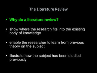 The Literature Review Why do a literature review? show where the research fits into the existing body of knowledge enable the researcher to learn from previous theory on the subject illustrate how the subject has been studied previously 