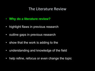 The Literature Review Why do a literature review? highlight flaws in previous research outline gaps in previous research show that the work is adding to the understanding and knowledge of the field help refine, refocus or even change the topic 