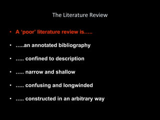 The Literature Review A ‘poor’ literature review is….. … ..an annotated bibliography … .. confined to description … .. narrow and shallow … .. confusing and longwinded … .. constructed in an arbitrary way 