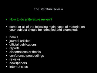 The Literature Review How to do a literature review ? some or all of the following main types of material on your subject should be identified and examined: books journal articles official publications reports dissertations or thesis conference proceedings reviews newspapers internet sites 