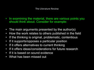 The Literature Review In examining the material, there are various points you should think about. Consider for example: The main arguments presented by the author(s) How the work relates to others published in the field If the thinking is original, problematic, contentious If it supports/opposes a particular position If it offers alternatives to current thinking If it offers ideas/considerations for future research If it is based on sound evidence What has been missed out 