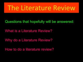 The Literature Review Questions that hopefully will be answered: What is a Literature Review? Why do a Literature Review? How to do a literature review ? 