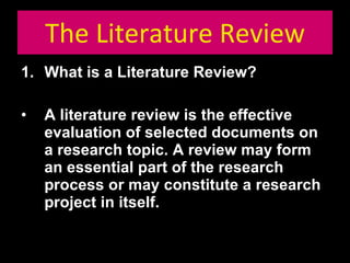 The Literature Review What is a Literature Review? A literature review is the effective evaluation of selected documents on a research topic. A review may form an essential part of the research process or may constitute a research project in itself. 