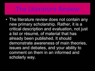 The Literature Review The literature review does not contain any new primary scholarship. Rather, it is a critical description and evaluation, not just a list or résumé, of material that has already been published. It should demonstrate awareness of main theories, issues and debates, and your ability to comment on them in an informed and scholarly way. 