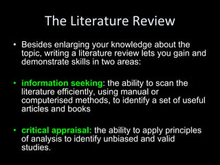The Literature Review Besides enlarging your knowledge about the topic, writing a literature review lets you gain and demonstrate skills in two areas: information seeking : the ability to scan the literature efficiently, using manual or computerised methods, to identify a set of useful articles and books critical appraisal:  the ability to apply principles of analysis to identify unbiased and valid studies. 