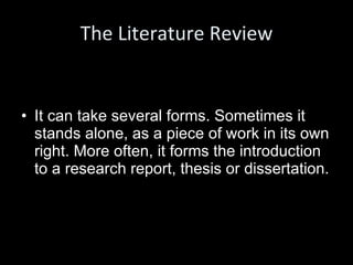 The Literature Review It can take several forms. Sometimes it stands alone, as a piece of work in its own right. More often, it forms the introduction to a research report, thesis or dissertation. 