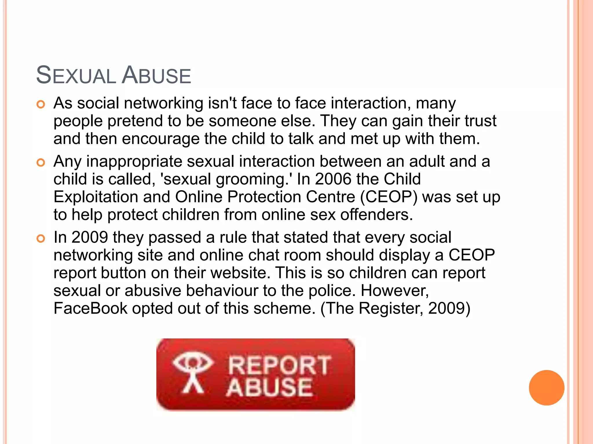SEXUAL ABUSE
   As social networking isn't face to face interaction, many
    people pretend to be someone else. They can gain their trust
    and then encourage the child to talk and met up with them.
   Any inappropriate sexual interaction between an adult and a
    child is called, 'sexual grooming.' In 2006 the Child
    Exploitation and Online Protection Centre (CEOP) was set up
    to help protect children from online sex offenders.
   In 2009 they passed a rule that stated that every social
    networking site and online chat room should display a CEOP
    report button on their website. This is so children can report
    sexual or abusive behaviour to the police. However,
    FaceBook opted out of this scheme. (The Register, 2009)
 