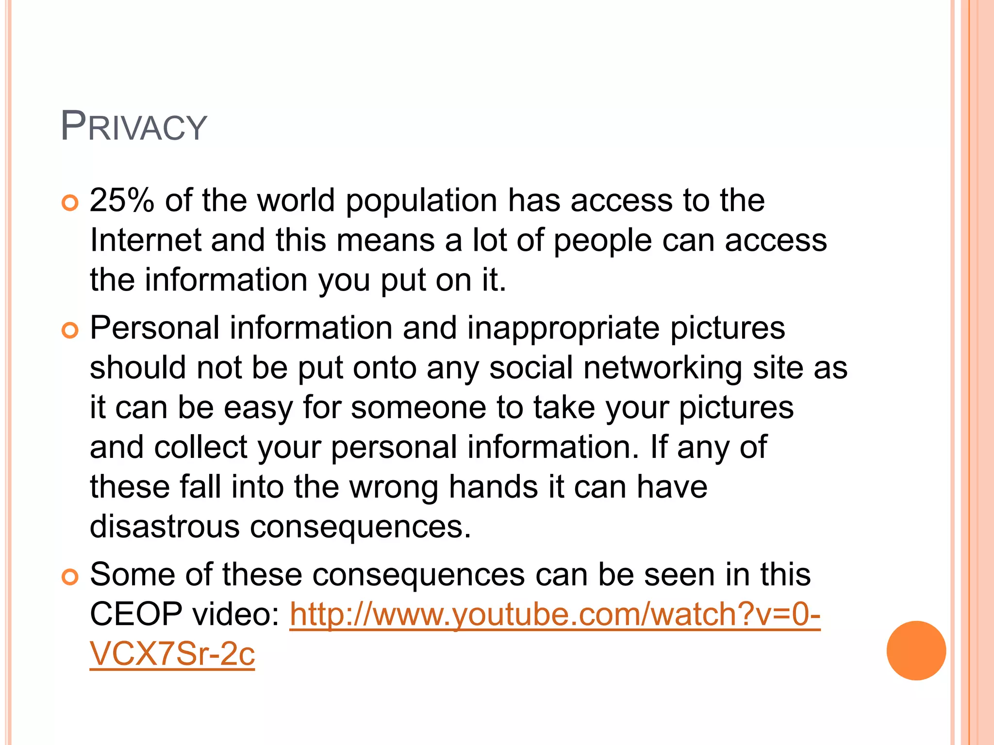PRIVACY
 25% of the world population has access to the
  Internet and this means a lot of people can access
  the information you put on it.
 Personal information and inappropriate pictures
  should not be put onto any social networking site as
  it can be easy for someone to take your pictures
  and collect your personal information. If any of
  these fall into the wrong hands it can have
  disastrous consequences.
 Some of these consequences can be seen in this
  CEOP video: http://www.youtube.com/watch?v=0-
  VCX7Sr-2c
 