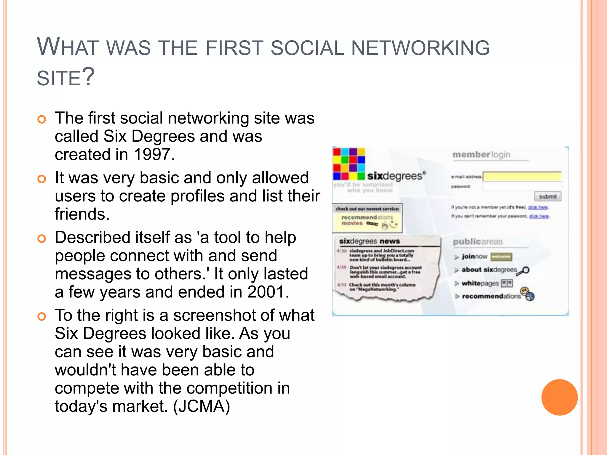 WHAT WAS THE FIRST SOCIAL NETWORKING
SITE?
   The first social networking site was
    called Six Degrees and was
    created in 1997.
   It was very basic and only allowed
    users to create profiles and list their
    friends.
   Described itself as 'a tool to help
    people connect with and send
    messages to others.' It only lasted
    a few years and ended in 2001.
   To the right is a screenshot of what
    Six Degrees looked like. As you
    can see it was very basic and
    wouldn't have been able to
    compete with the competition in
    today's market. (JCMA)
 