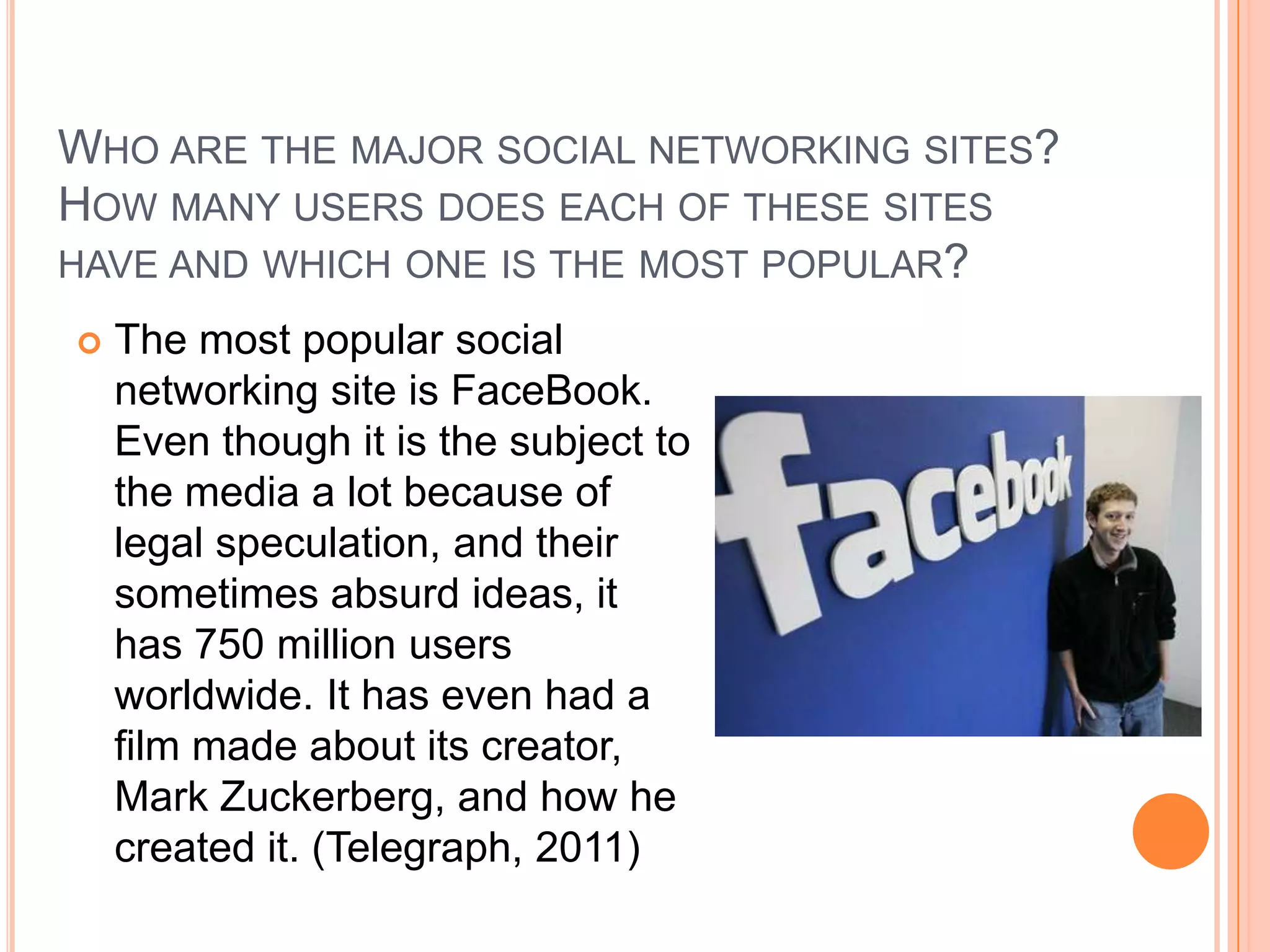 WHO ARE THE MAJOR SOCIAL NETWORKING SITES?
HOW MANY USERS DOES EACH OF THESE SITES
HAVE AND WHICH ONE IS THE MOST POPULAR?
   The most popular social
    networking site is FaceBook.
    Even though it is the subject to
    the media a lot because of
    legal speculation, and their
    sometimes absurd ideas, it
    has 750 million users
    worldwide. It has even had a
    film made about its creator,
    Mark Zuckerberg, and how he
    created it. (Telegraph, 2011)
 