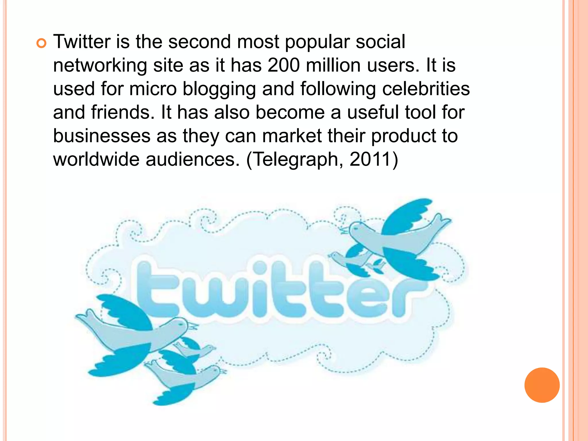    Twitter is the second most popular social
    networking site as it has 200 million users. It is
    used for micro blogging and following celebrities
    and friends. It has also become a useful tool for
    businesses as they can market their product to
    worldwide audiences. (Telegraph, 2011)
 