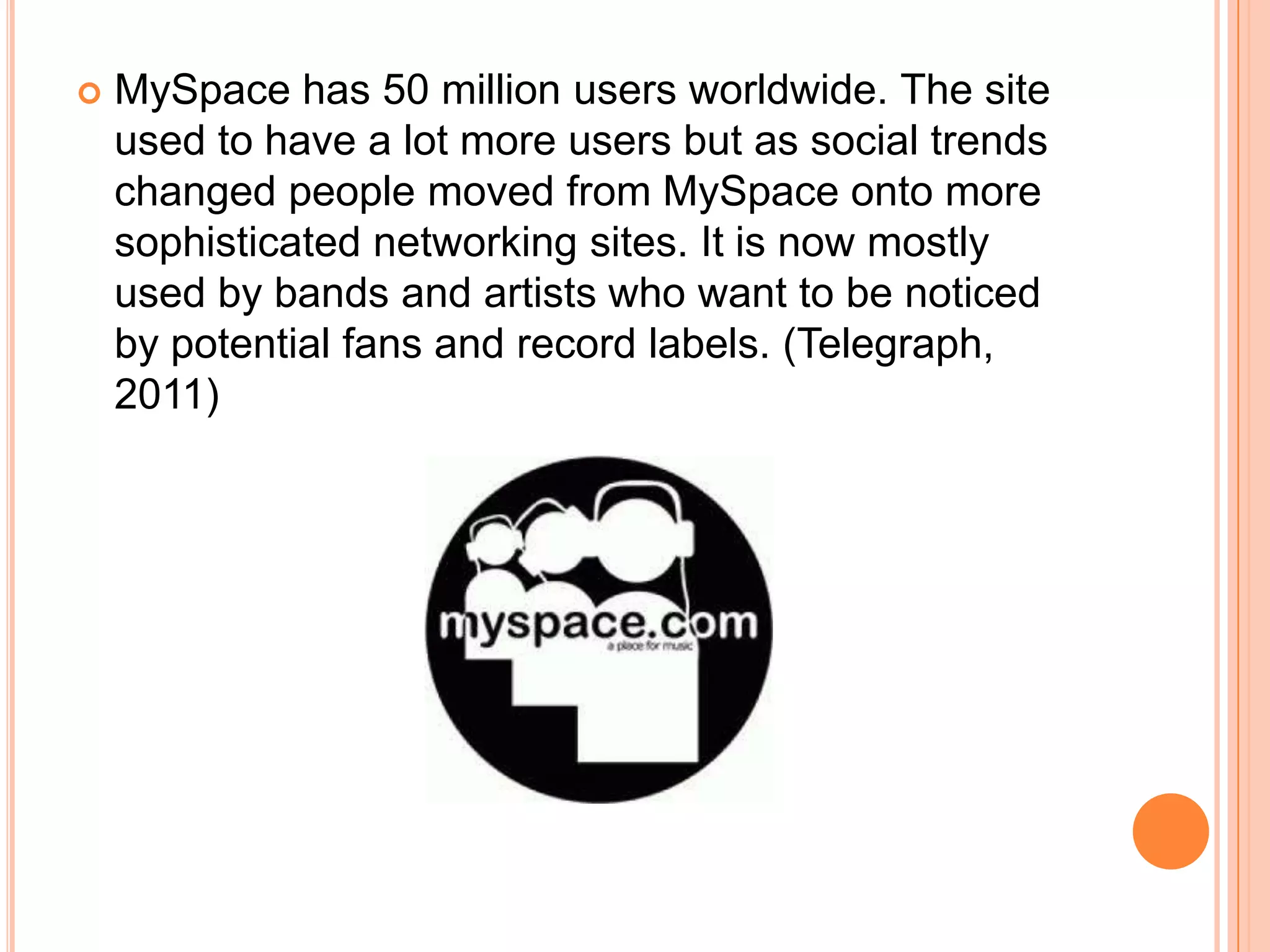    MySpace has 50 million users worldwide. The site
    used to have a lot more users but as social trends
    changed people moved from MySpace onto more
    sophisticated networking sites. It is now mostly
    used by bands and artists who want to be noticed
    by potential fans and record labels. (Telegraph,
    2011)
 