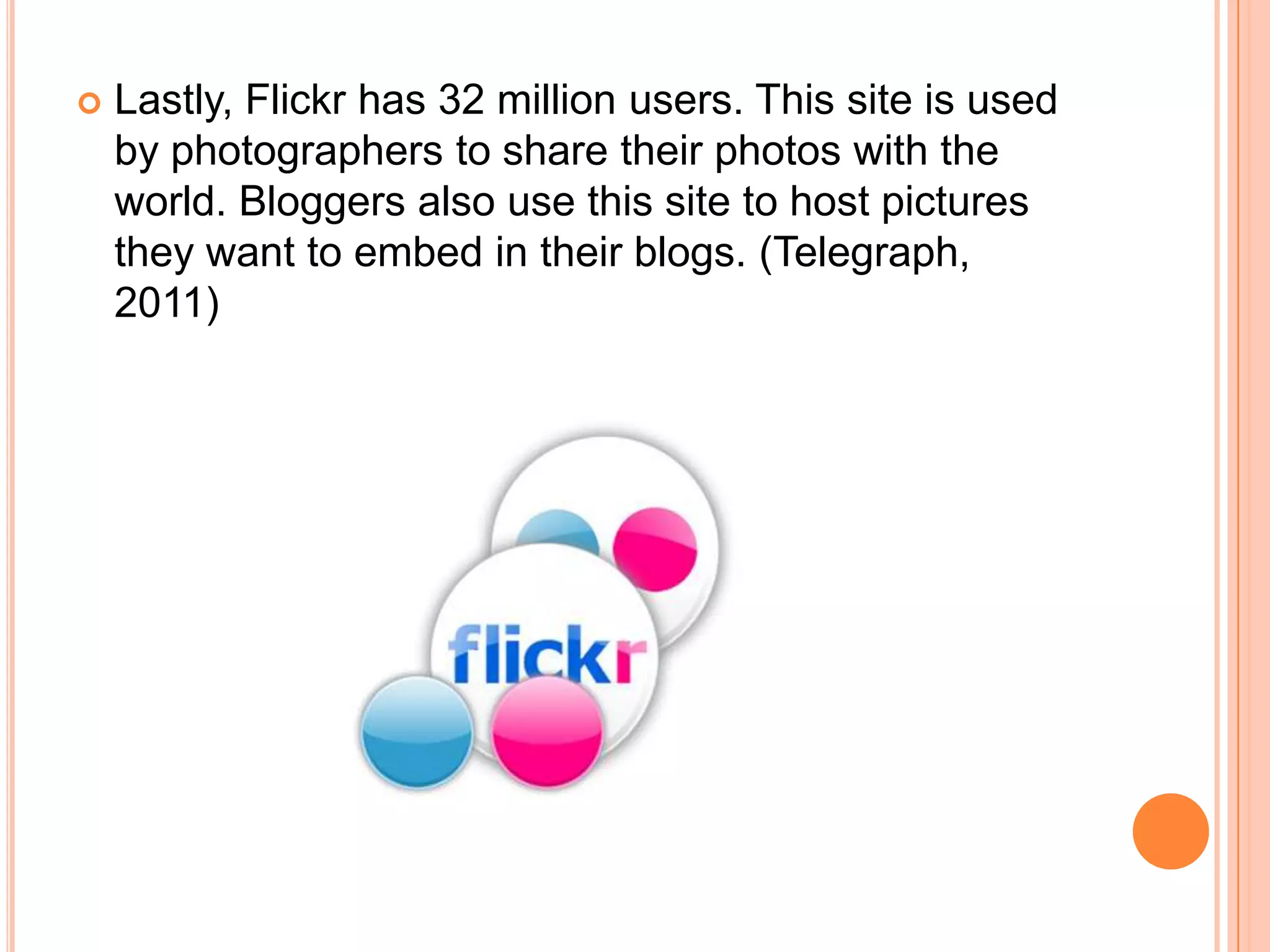    Lastly, Flickr has 32 million users. This site is used
    by photographers to share their photos with the
    world. Bloggers also use this site to host pictures
    they want to embed in their blogs. (Telegraph,
    2011)
 