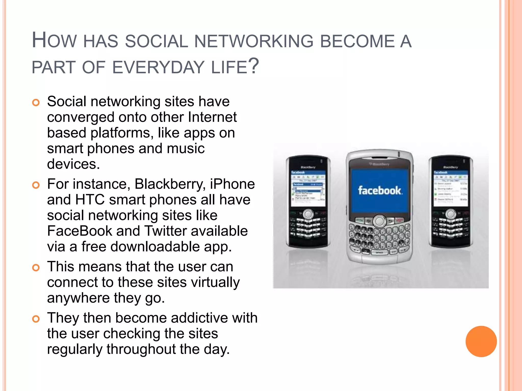 HOW HAS SOCIAL NETWORKING BECOME A
PART OF EVERYDAY LIFE?
   Social networking sites have
    converged onto other Internet
    based platforms, like apps on
    smart phones and music
    devices.
   For instance, Blackberry, iPhone
    and HTC smart phones all have
    social networking sites like
    FaceBook and Twitter available
    via a free downloadable app.
   This means that the user can
    connect to these sites virtually
    anywhere they go.
   They then become addictive with
    the user checking the sites
    regularly throughout the day.
 