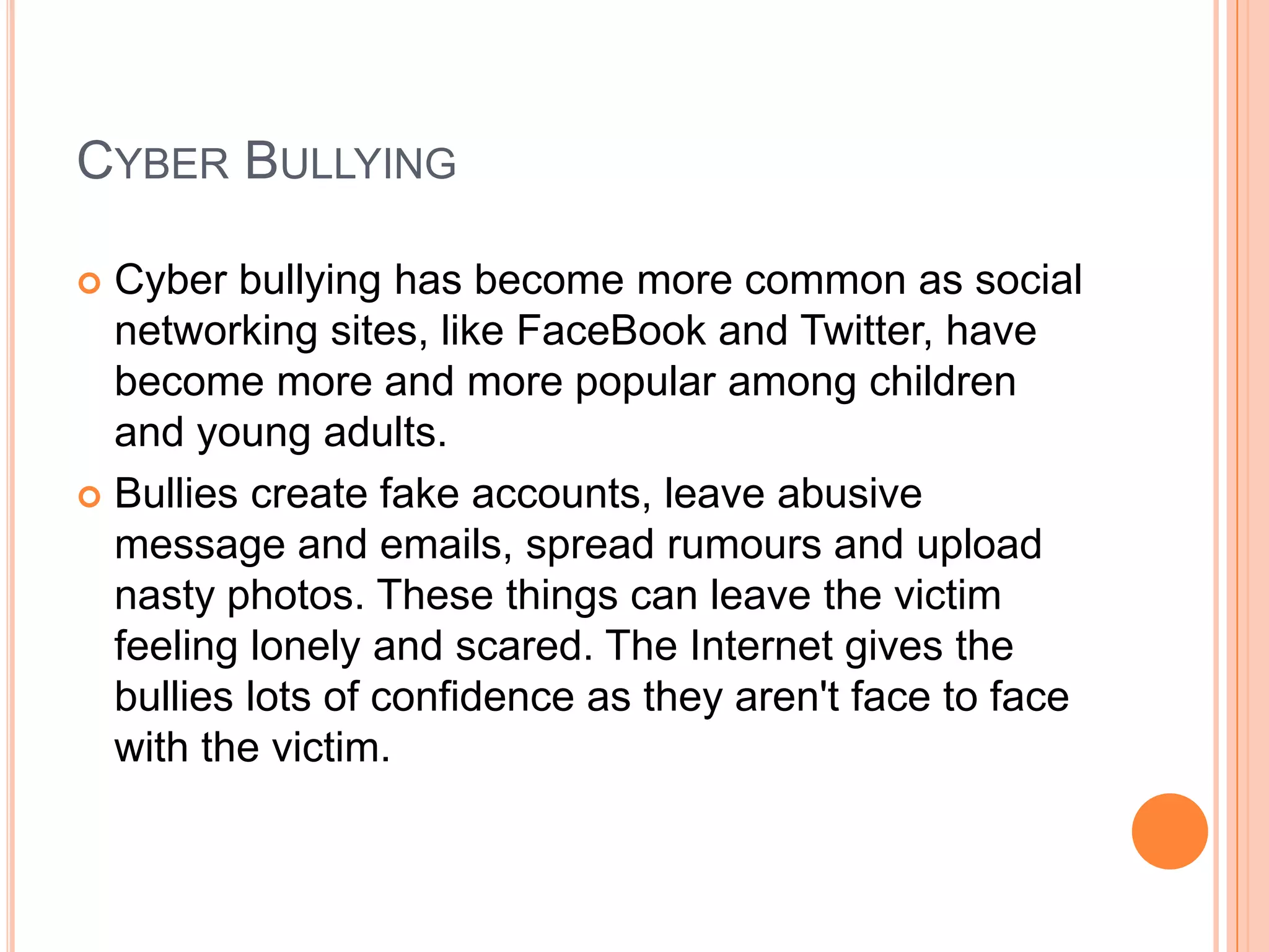CYBER BULLYING

 Cyber bullying has become more common as social
  networking sites, like FaceBook and Twitter, have
  become more and more popular among children
  and young adults.
 Bullies create fake accounts, leave abusive
  message and emails, spread rumours and upload
  nasty photos. These things can leave the victim
  feeling lonely and scared. The Internet gives the
  bullies lots of confidence as they aren't face to face
  with the victim.
 