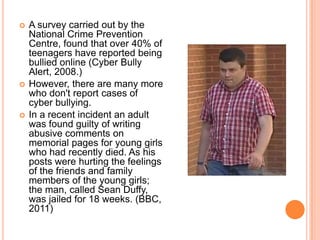    A survey carried out by the
    National Crime Prevention
    Centre, found that over 40% of
    teenagers have reported being
    bullied online (Cyber Bully
    Alert, 2008.)
   However, there are many more
    who don't report cases of
    cyber bullying.
   In a recent incident an adult
    was found guilty of writing
    abusive comments on
    memorial pages for young girls
    who had recently died. As his
    posts were hurting the feelings
    of the friends and family
    members of the young girls;
    the man, called Sean Duffy,
    was jailed for 18 weeks. (BBC,
    2011)
 