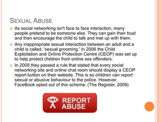 SEXUAL ABUSE
   As social networking isn't face to face interaction, many
    people pretend to be someone else. They can gain their trust
    and then encourage the child to talk and met up with them.
   Any inappropriate sexual interaction between an adult and a
    child is called, 'sexual grooming.' In 2006 the Child
    Exploitation and Online Protection Centre (CEOP) was set up
    to help protect children from online sex offenders.
   In 2009 they passed a rule that stated that every social
    networking site and online chat room should display a CEOP
    report button on their website. This is so children can report
    sexual or abusive behaviour to the police. However,
    FaceBook opted out of this scheme. (The Register, 2009)
 