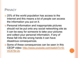 PRIVACY
 25% of the world population has access to the
  Internet and this means a lot of people can access
  the information you put on it.
 Personal information and inappropriate pictures
  should not be put onto any social networking site as
  it can be easy for someone to take your pictures
  and collect your personal information. If any of
  these fall into the wrong hands it can have
  disastrous consequences.
 Some of these consequences can be seen in this
  CEOP video: http://www.youtube.com/watch?v=0-
  VCX7Sr-2c
 