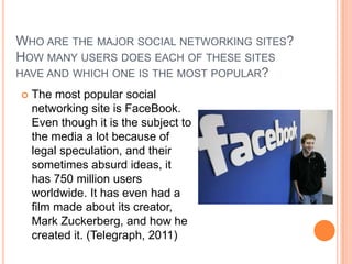 WHO ARE THE MAJOR SOCIAL NETWORKING SITES?
HOW MANY USERS DOES EACH OF THESE SITES
HAVE AND WHICH ONE IS THE MOST POPULAR?
   The most popular social
    networking site is FaceBook.
    Even though it is the subject to
    the media a lot because of
    legal speculation, and their
    sometimes absurd ideas, it
    has 750 million users
    worldwide. It has even had a
    film made about its creator,
    Mark Zuckerberg, and how he
    created it. (Telegraph, 2011)
 