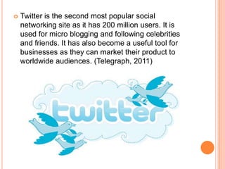    Twitter is the second most popular social
    networking site as it has 200 million users. It is
    used for micro blogging and following celebrities
    and friends. It has also become a useful tool for
    businesses as they can market their product to
    worldwide audiences. (Telegraph, 2011)
 