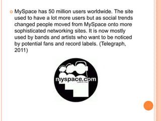    MySpace has 50 million users worldwide. The site
    used to have a lot more users but as social trends
    changed people moved from MySpace onto more
    sophisticated networking sites. It is now mostly
    used by bands and artists who want to be noticed
    by potential fans and record labels. (Telegraph,
    2011)
 