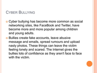 CYBER BULLYING

 Cyber bullying has become more common as social
  networking sites, like FaceBook and Twitter, have
  become more and more popular among children
  and young adults.
 Bullies create fake accounts, leave abusive
  message and emails, spread rumours and upload
  nasty photos. These things can leave the victim
  feeling lonely and scared. The Internet gives the
  bullies lots of confidence as they aren't face to face
  with the victim.
 