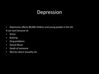 Depression
• Depression affects 80,000 children and young people in the UK.
It can start because of:
• Stress
• Bullying
• Drug problems
• Sexual Abuse
• Death of someone
• Worries about sexuality etc.
 