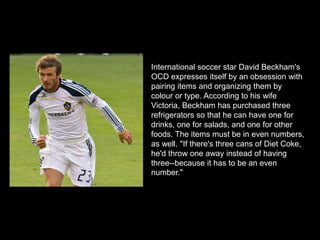 International soccer star David Beckham's
OCD expresses itself by an obsession with
pairing items and organizing them by
colour or type. According to his wife
Victoria, Beckham has purchased three
refrigerators so that he can have one for
drinks, one for salads, and one for other
foods. The items must be in even numbers,
as well. "If there's three cans of Diet Coke,
he'd throw one away instead of having
three--because it has to be an even
number."
 