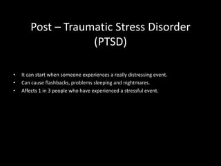 Post – Traumatic Stress Disorder
(PTSD)
• It can start when someone experiences a really distressing event.
• Can cause flashbacks, problems sleeping and nightmares.
• Affects 1 in 3 people who have experienced a stressful event.
 