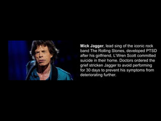 Mick Jagger, lead sing of the iconic rock
band The Rolling Stones, developed PTSD
after his girlfriend, L’Wren Scott committed
suicide in their home. Doctors ordered the
grief stricken Jagger to avoid performing
for 30 days to prevent his symptoms from
deteriorating further.
 