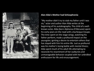 Alan Alda's Mother had Schizophrenia
"My mother didn't try to stab my father until I was
six," actor and author Alan Alda writes at the
beginning of his autobiography. The child of a well-
known actor, Alda (born Alphonso D'Abruzzo) spent
his early years on the road with a burlesque troupe.
The time spent on the stage wings, watching his
father perform, made a profound impact on the
youngster, igniting a desire to entertain others that
has stayed with him his entire life. Just as profound
was his mother's losing battle with mental illness;
Alda spent much of his adult life attempting to
reconcile his resentment of her outbursts and
unmanageable behavior coupled with her unbridled
enthusiasm for life and encouragement.
 