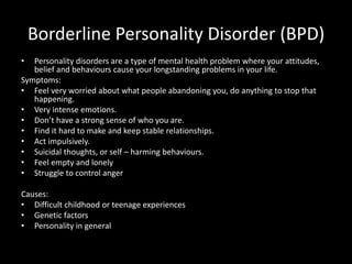 Borderline Personality Disorder (BPD)
• Personality disorders are a type of mental health problem where your attitudes,
belief and behaviours cause your longstanding problems in your life.
Symptoms:
• Feel very worried about what people abandoning you, do anything to stop that
happening.
• Very intense emotions.
• Don’t have a strong sense of who you are.
• Find it hard to make and keep stable relationships.
• Act impulsively.
• Suicidal thoughts, or self – harming behaviours.
• Feel empty and lonely
• Struggle to control anger
Causes:
• Difficult childhood or teenage experiences
• Genetic factors
• Personality in general
 