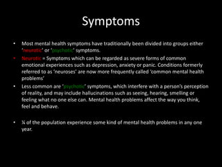 Symptoms
• Most mental health symptoms have traditionally been divided into groups either
‘neurotic’ or ‘psychotic’ symptoms.
• Neurotic = Symptoms which can be regarded as severe forms of common
emotional experiences such as depression, anxiety or panic. Conditions formerly
referred to as ‘neuroses’ are now more frequently called ‘common mental health
problems’
• Less common are ‘psychotic’ symptoms, which interfere with a person’s perception
of reality, and may include hallucinations such as seeing, hearing, smelling or
feeling what no one else can. Mental health problems affect the way you think,
feel and behave.
• ¼ of the population experience some kind of mental health problems in any one
year.
 