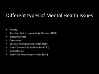 Different types of Mental Health Issues
• Anxiety
• Attention Deficit Hyperactivity Disorder (ADHD)
• Bipolar Disorder
• Depression
• Obsessive Compulsive Disorder (OCD)
• Post – Traumatic Stress Disorder (PTSD)
• Schizophrenia
• Borderline Personality Disorder (BPD)
 