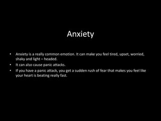Anxiety
• Anxiety is a really common emotion. It can make you feel tired, upset, worried,
shaky and light – headed.
• It can also cause panic attacks.
• If you have a panic attack, you get a sudden rush of fear that makes you feel like
your heart is beating really fast.
 