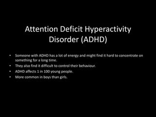 Attention Deficit Hyperactivity
Disorder (ADHD)
• Someone with ADHD has a lot of energy and might find it hard to concentrate on
something for a long time.
• They also find it difficult to control their behaviour.
• ADHD affects 1 in 100 young people.
• More common in boys than girls.
 