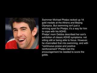 Swimmer Michael Phelps racked up 14
gold medals at the Athens and Beijing
Olympics. But swimming isn't just a
winning sport for Phelps; it's a way for him
to cope with his ADHD.
Phelps' mom Debbie described her son's
exhibition of classic ADHD symptoms: not
sitting still or being able to focus. However,
he channelled that into swimming, and with
"continuous praise and positive
reinforcement" Phelps had the
encouragement he needed to score the
golds.
 