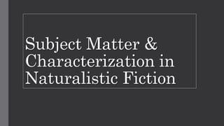 Subject Matter &
Characterization in
Naturalistic Fiction
 