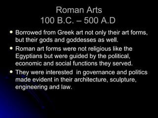 Roman Arts
             100 B.C. – 500 A.D
   Borrowed from Greek art not only their art forms,
    but their gods and goddesses as well.
   Roman art forms were not religious like the
    Egyptians but were guided by the political,
    economic and social functions they served.
   They were interested in governance and politics
    made evident in their architecture, sculpture,
    engineering and law.
 