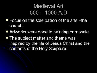 Medieval Art
             500 – 1000 A.D
 Focus on the sole patron of the arts –the
  church.
 Artworks were done in painting or mosaic.
 The subject matter and theme was
  inspired by the life of Jesus Christ and the
  contents of the Holy Scripture.
 