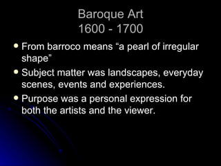 Baroque Art
              1600 - 1700
 From barroco means “a pearl of irregular
  shape”
 Subject matter was landscapes, everyday
  scenes, events and experiences.
 Purpose was a personal expression for
  both the artists and the viewer.
 
