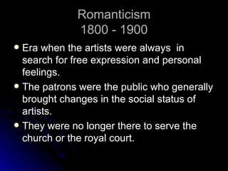 Romanticism
             1800 - 1900
 Era when the artists were always in
  search for free expression and personal
  feelings.
 The patrons were the public who generally
  brought changes in the social status of
  artists.
 They were no longer there to serve the
  church or the royal court.
 